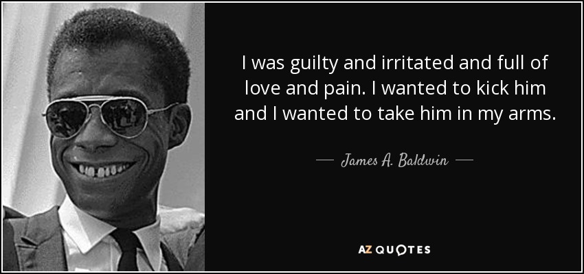 I was guilty and irritated and full of love and pain. I wanted to kick him and I wanted to take him in my arms. - James A. Baldwin
