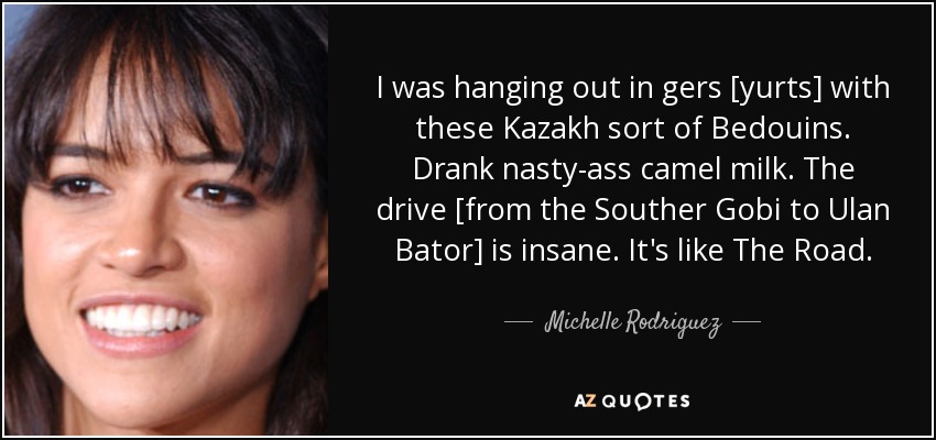 I was hanging out in gers [yurts] with these Kazakh sort of Bedouins. Drank nasty-ass camel milk. The drive [from the Souther Gobi to Ulan Bator] is insane. It's like The Road. - Michelle Rodriguez