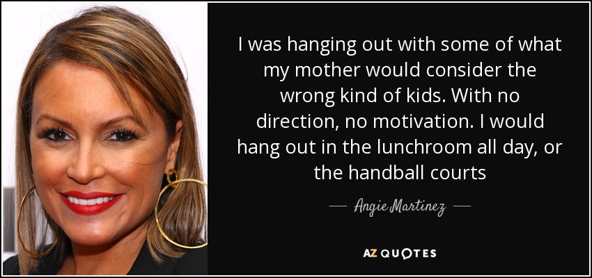 I was hanging out with some of what my mother would consider the wrong kind of kids. With no direction, no motivation. I would hang out in the lunchroom all day, or the handball courts - Angie Martinez