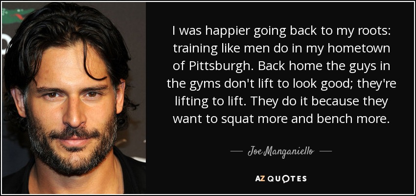 I was happier going back to my roots: training like men do in my hometown of Pittsburgh. Back home the guys in the gyms don't lift to look good; they're lifting to lift. They do it because they want to squat more and bench more. - Joe Manganiello