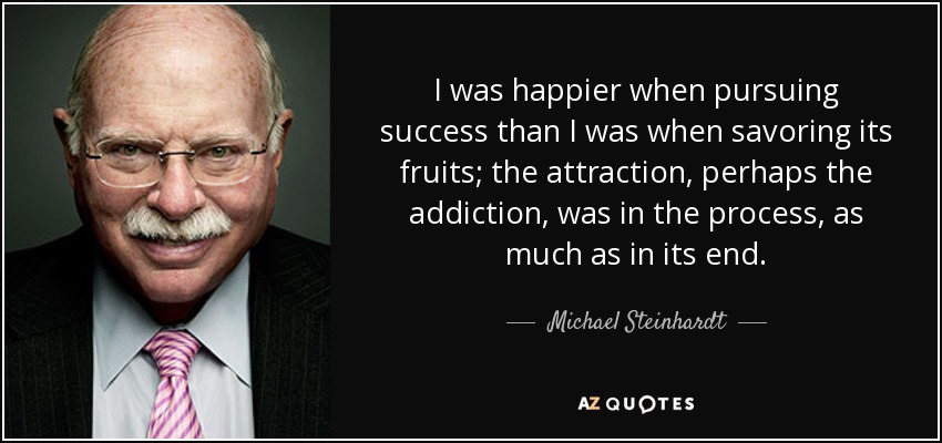 I was happier when pursuing success than I was when savoring its fruits; the attraction, perhaps the addiction, was in the process, as much as in its end. - Michael Steinhardt