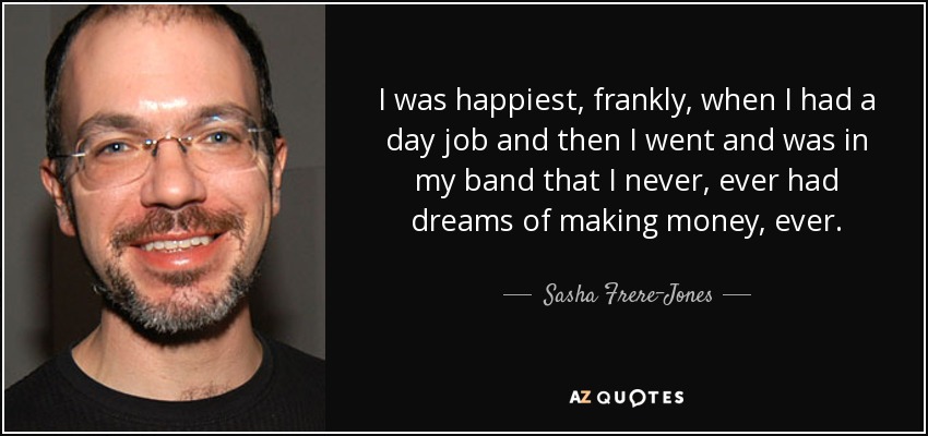 I was happiest, frankly, when I had a day job and then I went and was in my band that I never, ever had dreams of making money, ever. - Sasha Frere-Jones