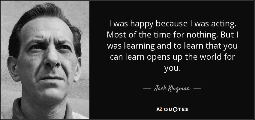 I was happy because I was acting. Most of the time for nothing. But I was learning and to learn that you can learn opens up the world for you. - Jack Klugman