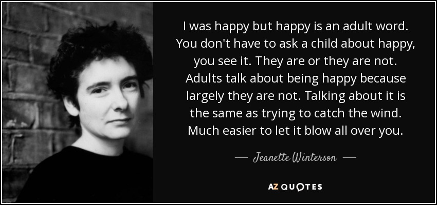 I was happy but happy is an adult word. You don't have to ask a child about happy, you see it. They are or they are not. Adults talk about being happy because largely they are not. Talking about it is the same as trying to catch the wind. Much easier to let it blow all over you. - Jeanette Winterson