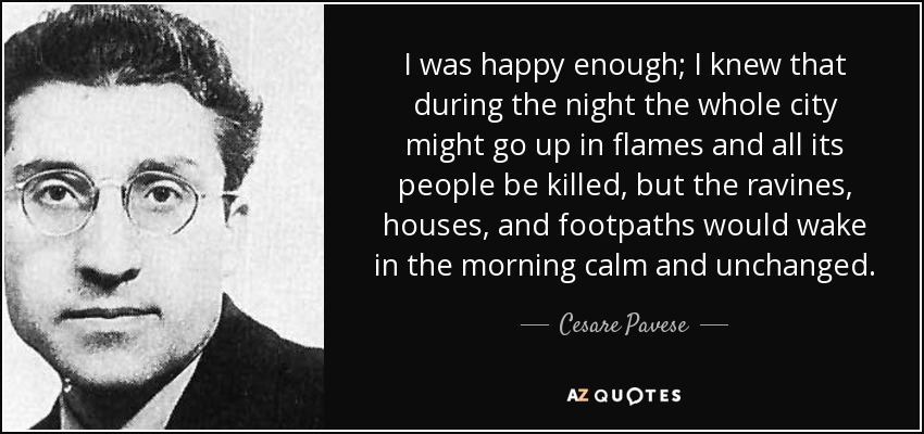 I was happy enough; I knew that during the night the whole city might go up in flames and all its people be killed, but the ravines, houses, and footpaths would wake in the morning calm and unchanged. - Cesare Pavese