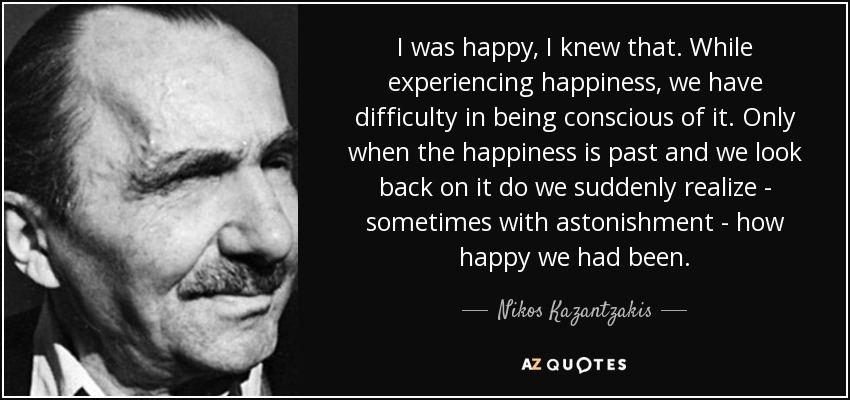 I was happy, I knew that. While experiencing happiness, we have difficulty in being conscious of it. Only when the happiness is past and we look back on it do we suddenly realize - sometimes with astonishment - how happy we had been. - Nikos Kazantzakis