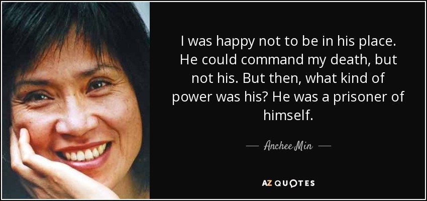 I was happy not to be in his place. He could command my death, but not his. But then, what kind of power was his? He was a prisoner of himself. - Anchee Min