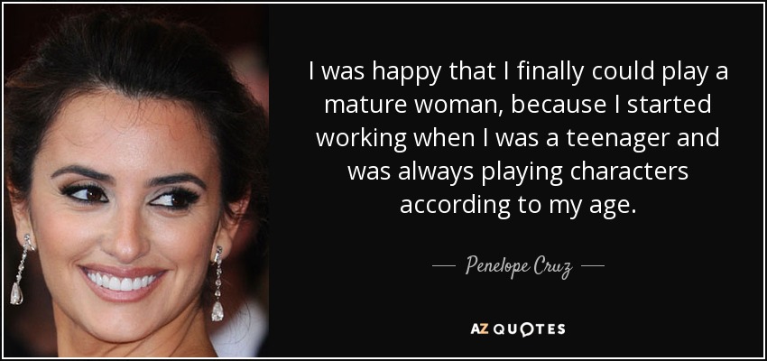 I was happy that I finally could play a mature woman, because I started working when I was a teenager and was always playing characters according to my age. - Penelope Cruz