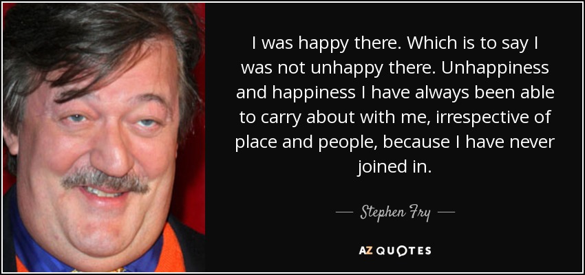 I was happy there. Which is to say I was not unhappy there. Unhappiness and happiness I have always been able to carry about with me, irrespective of place and people, because I have never joined in. - Stephen Fry