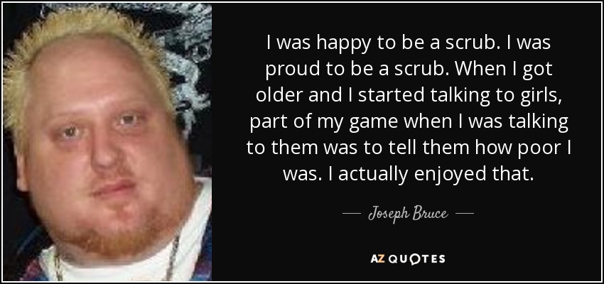 I was happy to be a scrub. I was proud to be a scrub. When I got older and I started talking to girls, part of my game when I was talking to them was to tell them how poor I was. I actually enjoyed that. - Joseph Bruce