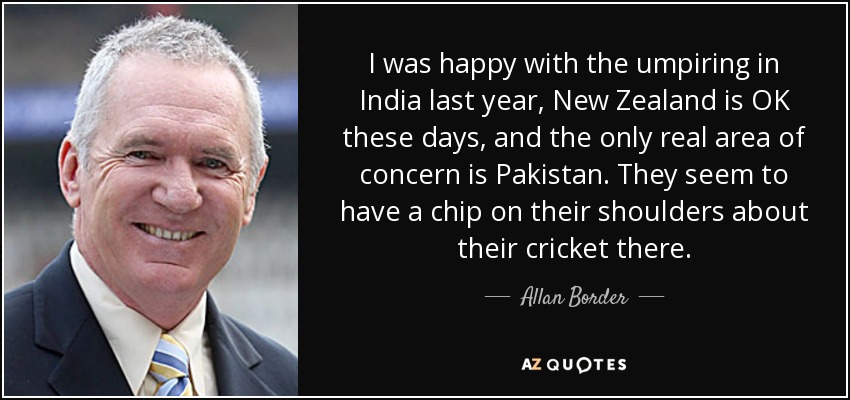 I was happy with the umpiring in India last year, New Zealand is OK these days, and the only real area of concern is Pakistan. They seem to have a chip on their shoulders about their cricket there. - Allan Border