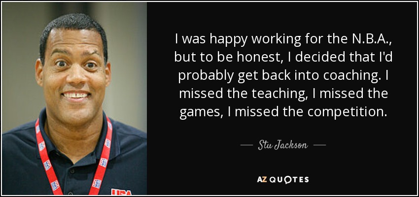 I was happy working for the N.B.A., but to be honest, I decided that I'd probably get back into coaching. I missed the teaching, I missed the games, I missed the competition. - Stu Jackson