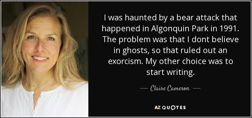 I was haunted by a bear attack that happened in Algonquin Park in 1991. The problem was that I dont believe in ghosts, so that ruled out an exorcism. My other choice was to start writing. - Claire Cameron