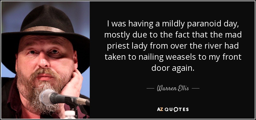 I was having a mildly paranoid day, mostly due to the fact that the mad priest lady from over the river had taken to nailing weasels to my front door again. - Warren Ellis