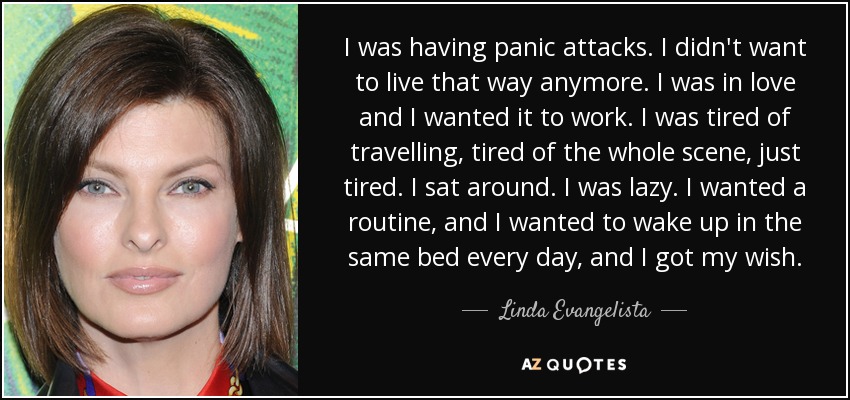 I was having panic attacks. I didn't want to live that way anymore. I was in love and I wanted it to work. I was tired of travelling, tired of the whole scene, just tired. I sat around. I was lazy. I wanted a routine, and I wanted to wake up in the same bed every day, and I got my wish. - Linda Evangelista