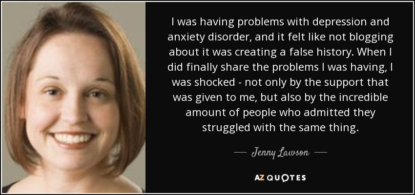 I was having problems with depression and anxiety disorder, and it felt like not blogging about it was creating a false history. When I did finally share the problems I was having, I was shocked - not only by the support that was given to me, but also by the incredible amount of people who admitted they struggled with the same thing. - Jenny Lawson