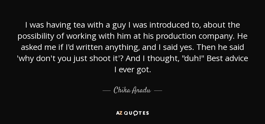 I was having tea with a guy I was introduced to, about the possibility of working with him at his production company. He asked me if I'd written anything, and I said yes. Then he said 'why don't you just shoot it'? And I thought, 