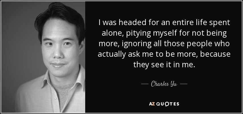 I was headed for an entire life spent alone, pitying myself for not being more, ignoring all those people who actually ask me to be more, because they see it in me. - Charles Yu