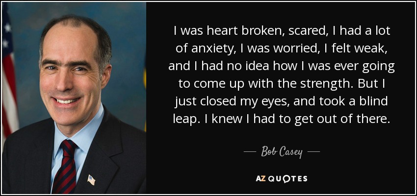 I was heart broken, scared, I had a lot of anxiety, I was worried, I felt weak, and I had no idea how I was ever going to come up with the strength. But I just closed my eyes, and took a blind leap. I knew I had to get out of there. - Bob Casey, Jr.