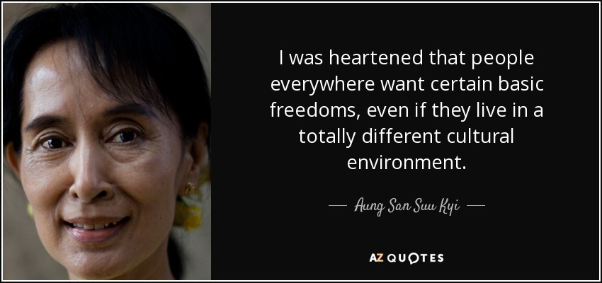 I was heartened that people everywhere want certain basic freedoms, even if they live in a totally different cultural environment. - Aung San Suu Kyi