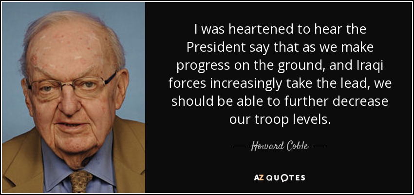 I was heartened to hear the President say that as we make progress on the ground, and Iraqi forces increasingly take the lead, we should be able to further decrease our troop levels. - Howard Coble