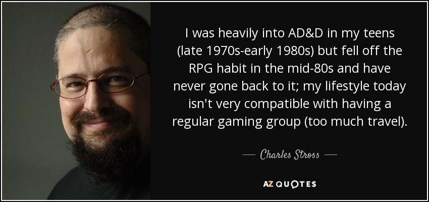 I was heavily into AD&D in my teens (late 1970s-early 1980s) but fell off the RPG habit in the mid-80s and have never gone back to it; my lifestyle today isn't very compatible with having a regular gaming group (too much travel). - Charles Stross