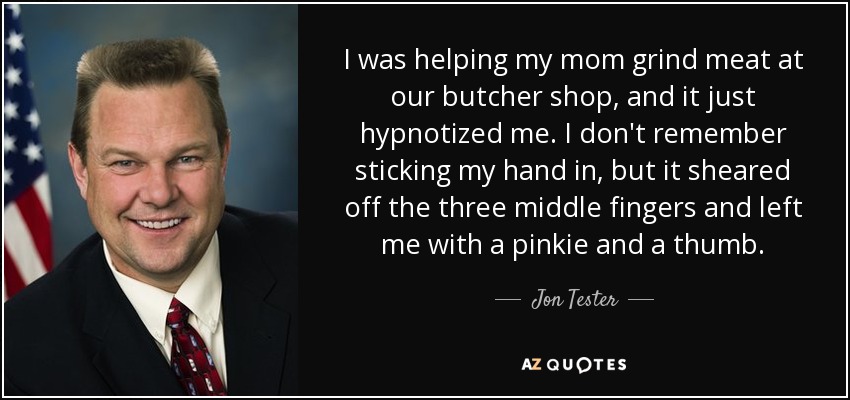 I was helping my mom grind meat at our butcher shop, and it just hypnotized me. I don't remember sticking my hand in, but it sheared off the three middle fingers and left me with a pinkie and a thumb. - Jon Tester