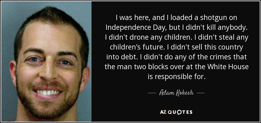 I was here, and I loaded a shotgun on Independence Day, but I didn't kill anybody. I didn't drone any children. I didn't steal any children's future. I didn't sell this country into debt. I didn't do any of the crimes that the man two blocks over at the White House is responsible for. - Adam Kokesh
