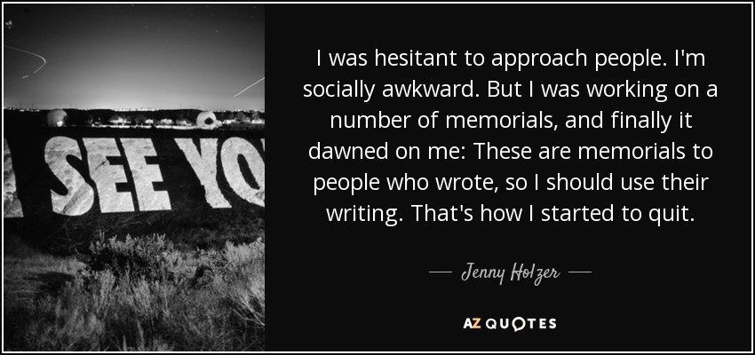 I was hesitant to approach people. I'm socially awkward. But I was working on a number of memorials, and finally it dawned on me: These are memorials to people who wrote, so I should use their writing. That's how I started to quit. - Jenny Holzer