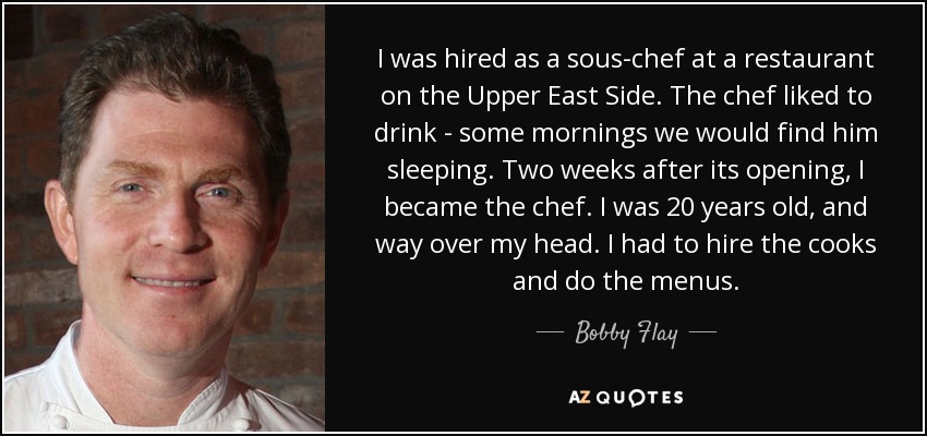 I was hired as a sous-chef at a restaurant on the Upper East Side. The chef liked to drink - some mornings we would find him sleeping. Two weeks after its opening, I became the chef. I was 20 years old, and way over my head. I had to hire the cooks and do the menus. - Bobby Flay