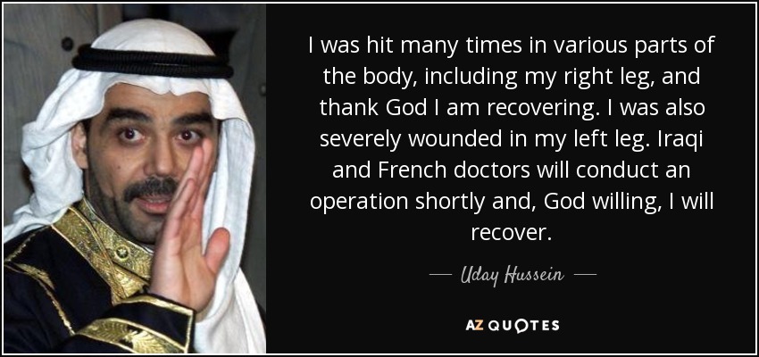 I was hit many times in various parts of the body, including my right leg, and thank God I am recovering. I was also severely wounded in my left leg. Iraqi and French doctors will conduct an operation shortly and, God willing, I will recover. - Uday Hussein