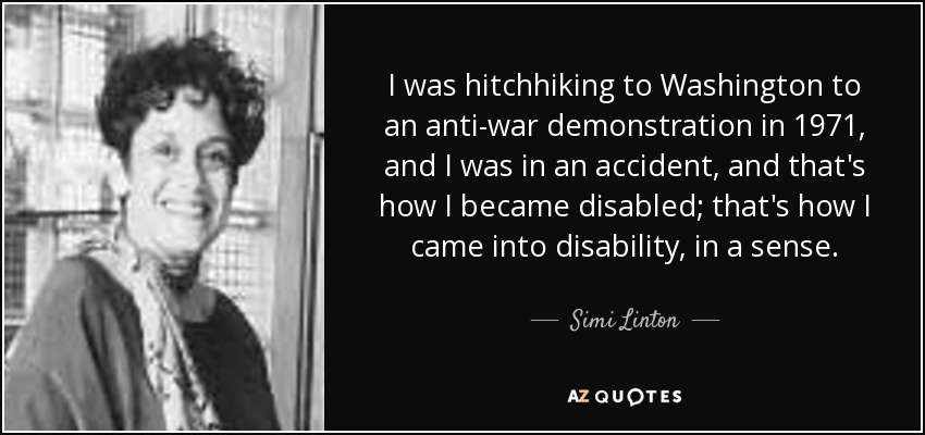 I was hitchhiking to Washington to an anti-war demonstration in 1971, and I was in an accident, and that's how I became disabled; that's how I came into disability, in a sense. - Simi Linton