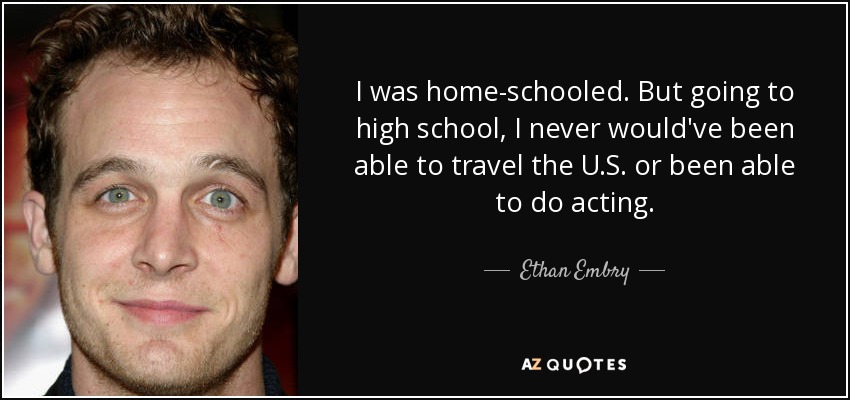 I was home-schooled. But going to high school, I never would've been able to travel the U.S. or been able to do acting. - Ethan Embry