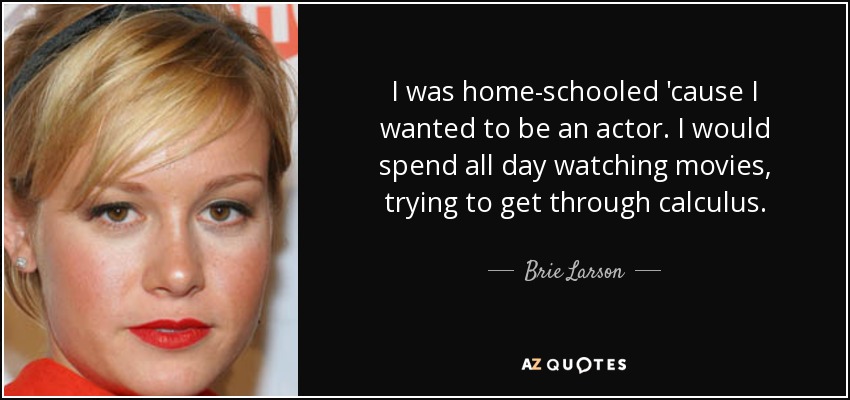 I was home-schooled 'cause I wanted to be an actor. I would spend all day watching movies, trying to get through calculus. - Brie Larson