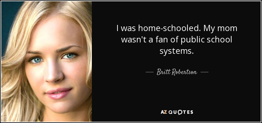 I was home-schooled. My mom wasn't a fan of public school systems. - Britt Robertson