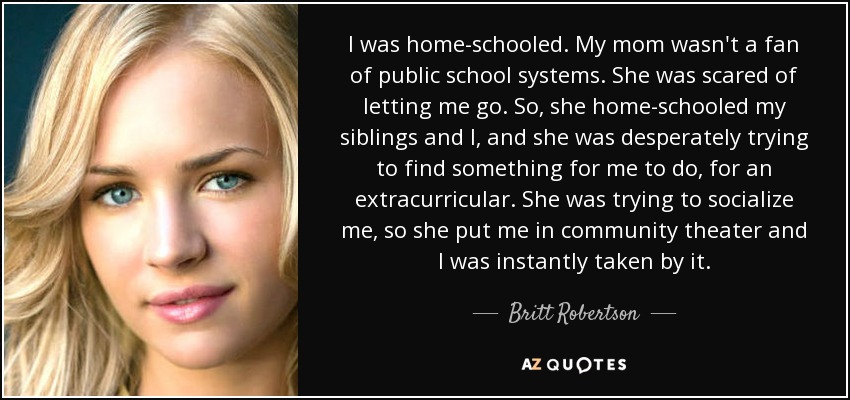 I was home-schooled. My mom wasn't a fan of public school systems. She was scared of letting me go. So, she home-schooled my siblings and I, and she was desperately trying to find something for me to do, for an extracurricular. She was trying to socialize me, so she put me in community theater and I was instantly taken by it. - Britt Robertson