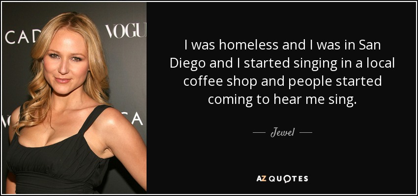 I was homeless and I was in San Diego and I started singing in a local coffee shop and people started coming to hear me sing. - Jewel