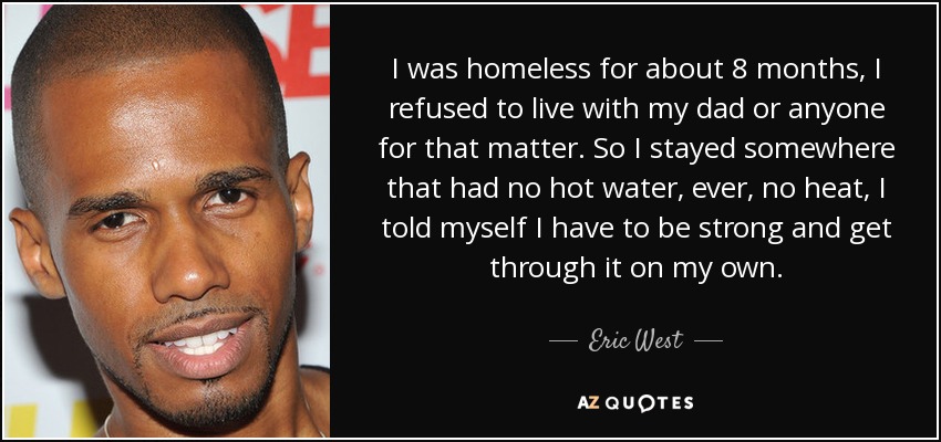 I was homeless for about 8 months, I refused to live with my dad or anyone for that matter. So I stayed somewhere that had no hot water, ever, no heat, I told myself I have to be strong and get through it on my own. - Eric West