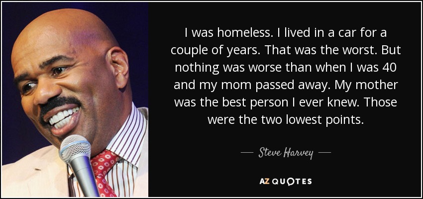 I was homeless. I lived in a car for a couple of years. That was the worst. But nothing was worse than when I was 40 and my mom passed away. My mother was the best person I ever knew. Those were the two lowest points. - Steve Harvey