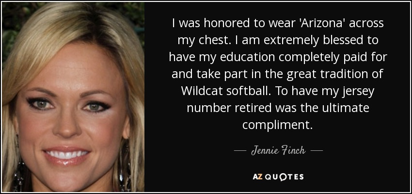 I was honored to wear 'Arizona' across my chest. I am extremely blessed to have my education completely paid for and take part in the great tradition of Wildcat softball. To have my jersey number retired was the ultimate compliment. - Jennie Finch