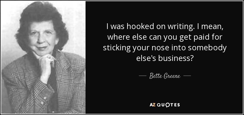 I was hooked on writing. I mean, where else can you get paid for sticking your nose into somebody else's business? - Bette Greene