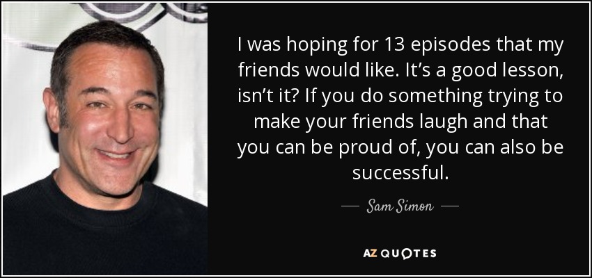 I was hoping for 13 episodes that my friends would like. It’s a good lesson, isn’t it? If you do something trying to make your friends laugh and that you can be proud of, you can also be successful. - Sam Simon