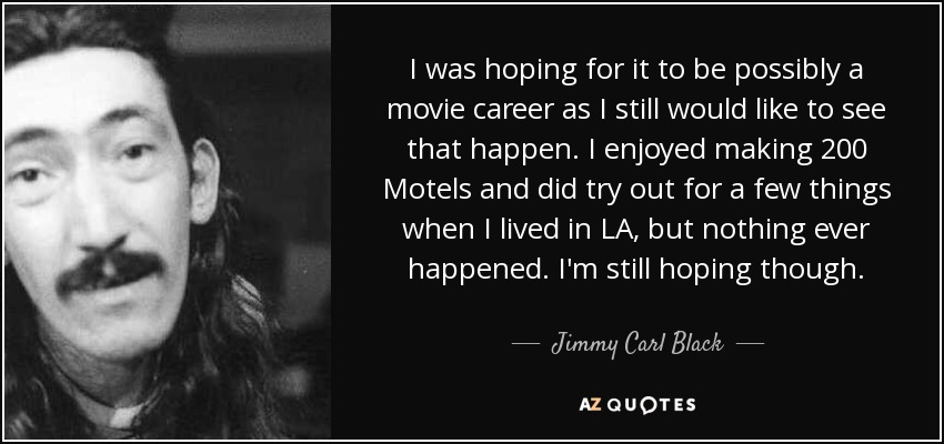 I was hoping for it to be possibly a movie career as I still would like to see that happen. I enjoyed making 200 Motels and did try out for a few things when I lived in LA, but nothing ever happened. I'm still hoping though. - Jimmy Carl Black
