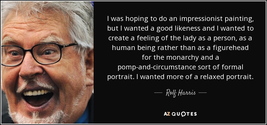 I was hoping to do an impressionist painting, but I wanted a good likeness and I wanted to create a feeling of the lady as a person, as a human being rather than as a figurehead for the monarchy and a pomp-and-circumstance sort of formal portrait. I wanted more of a relaxed portrait. - Rolf Harris