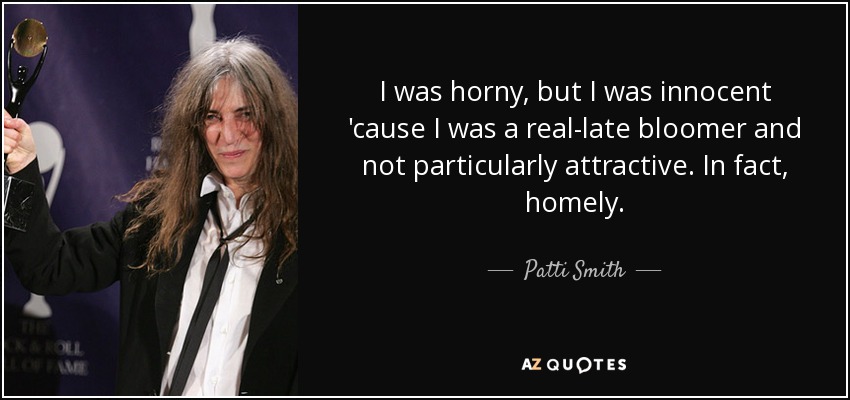 I was horny, but I was innocent 'cause I was a real-late bloomer and not particularly attractive. In fact, homely. - Patti Smith