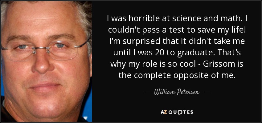 I was horrible at science and math. I couldn't pass a test to save my life! I'm surprised that it didn't take me until I was 20 to graduate. That's why my role is so cool - Grissom is the complete opposite of me. - William Petersen