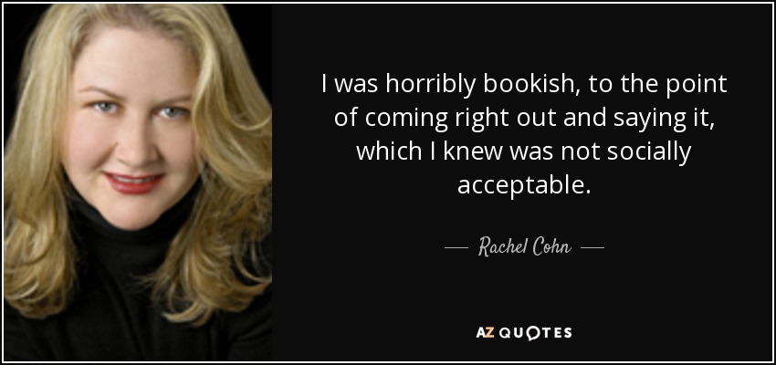 I was horribly bookish, to the point of coming right out and saying it, which I knew was not socially acceptable. - Rachel Cohn