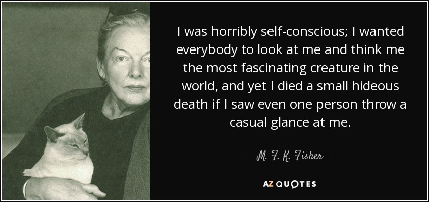 I was horribly self-conscious; I wanted everybody to look at me and think me the most fascinating creature in the world, and yet I died a small hideous death if I saw even one person throw a casual glance at me. - M. F. K. Fisher