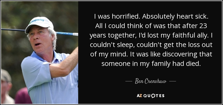 I was horrified. Absolutely heart sick. All I could think of was that after 23 years together, I'd lost my faithful ally. I couldn't sleep, couldn't get the loss out of my mind. It was like discovering that someone in my family had died. - Ben Crenshaw
