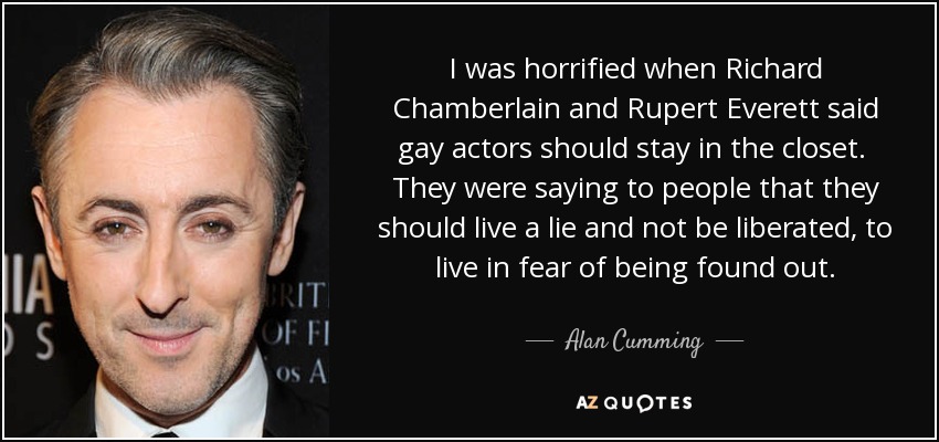 I was horrified when Richard Chamberlain and Rupert Everett said gay actors should stay in the closet. They were saying to people that they should live a lie and not be liberated, to live in fear of being found out. - Alan Cumming